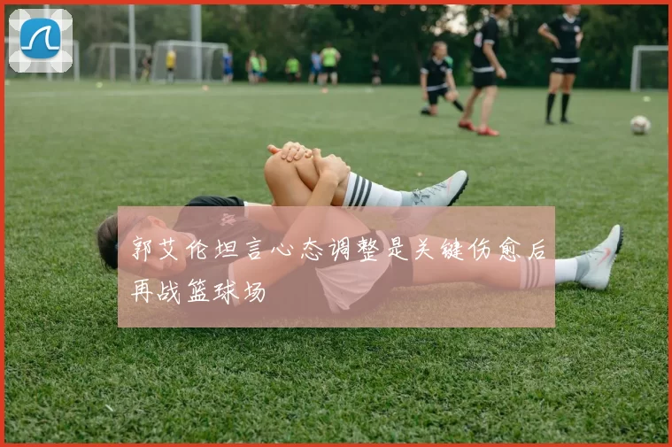 郭艾伦坦言心态调整是关键伤愈后再战篮球场