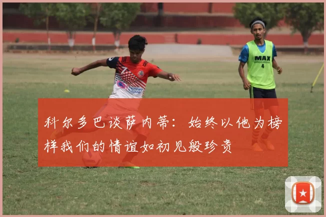 科尔多巴谈萨内蒂：始终以他为榜样我们的情谊如初见般珍贵