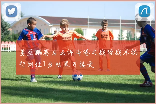 姜至鹏赛后点评海港之战称战术执行到位1分结果可接受
