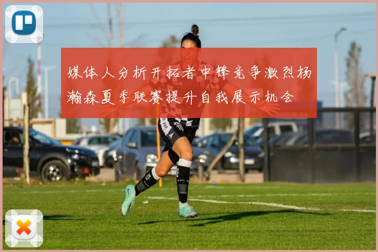 媒体人分析开拓者中锋竞争激烈杨瀚森夏季联赛提升自我展示机会