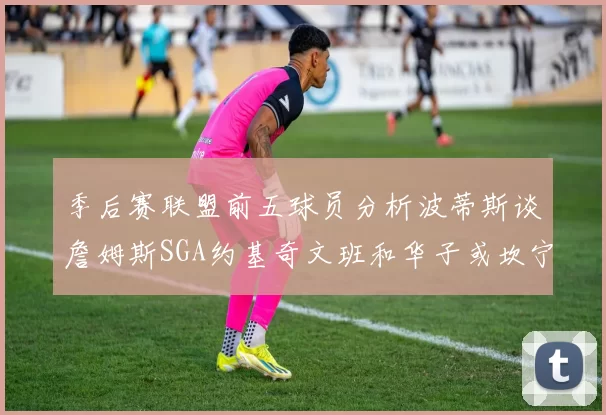 季后赛联盟前五球员分析波蒂斯谈詹姆斯SGA约基奇文班和华子或坎宁安