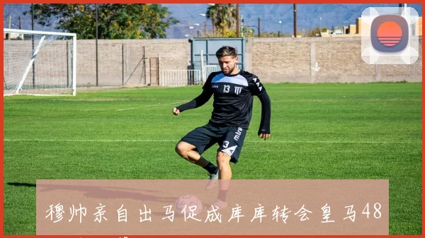 穆帅亲自出马促成库库转会皇马48小时内幕揭秘