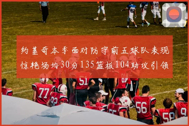 约基奇本季面对防守前五球队表现惊艳场均30分135篮板104助攻引领球队奋勇争先