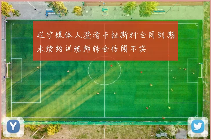 辽宁媒体人澄清卡拉斯科合同到期未续约训练师转会传闻不实