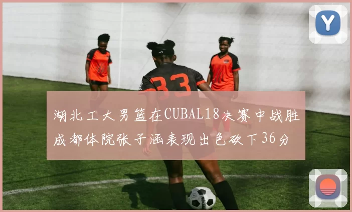 湖北工大男篮在CUBAL18决赛中战胜成都体院张子涵表现出色砍下36分6篮板