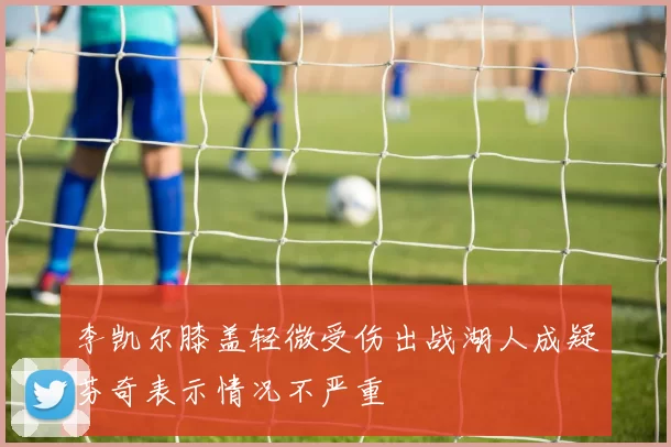 李凯尔膝盖轻微受伤出战湖人成疑芬奇表示情况不严重