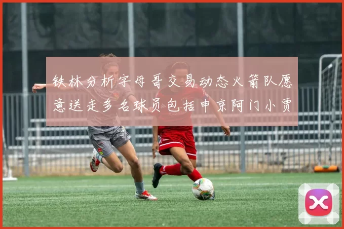 铁林分析字母哥交易动态火箭队愿意送走多名球员包括申京阿门小贾