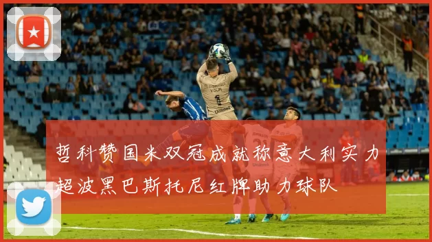 哲科赞国米双冠成就称意大利实力超波黑巴斯托尼红牌助力球队