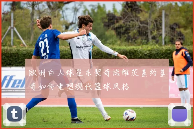 欧洲白人球星东契奇诺维茨基约基奇如何重塑现代篮球风格