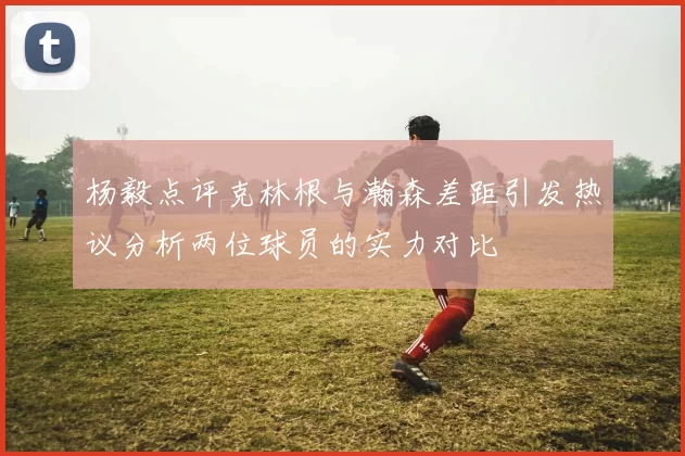 杨毅点评克林根与瀚森差距引发热议分析两位球员的实力对比