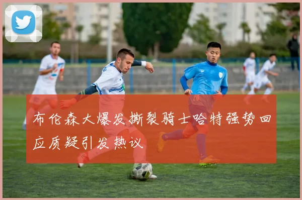 布伦森大爆发撕裂骑士哈特强势回应质疑引发热议