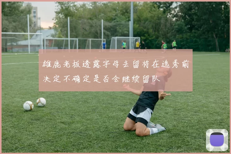 雄鹿老板透露字母去留将在选秀前决定不确定是否会继续留队
